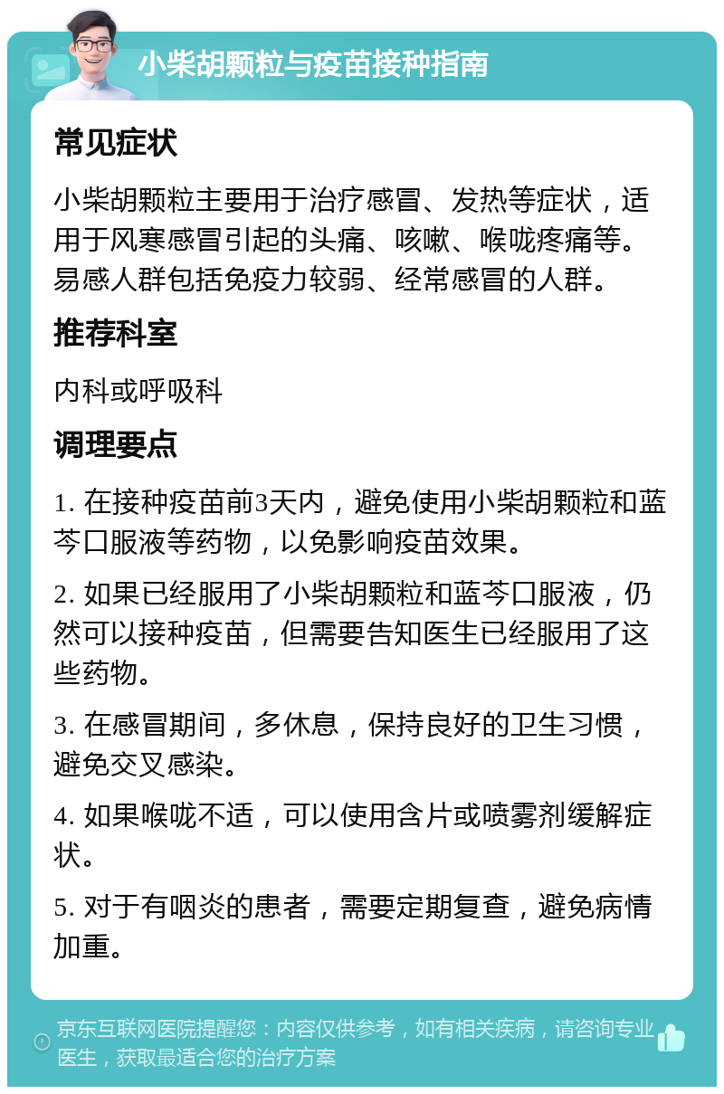 小柴胡颗粒与疫苗接种指南 常见症状 小柴胡颗粒主要用于治疗感冒、发热等症状，适用于风寒感冒引起的头痛、咳嗽、喉咙疼痛等。易感人群包括免疫力较弱、经常感冒的人群。 推荐科室 内科或呼吸科 调理要点 1. 在接种疫苗前3天内，避免使用小柴胡颗粒和蓝芩口服液等药物，以免影响疫苗效果。 2. 如果已经服用了小柴胡颗粒和蓝芩口服液，仍然可以接种疫苗，但需要告知医生已经服用了这些药物。 3. 在感冒期间，多休息，保持良好的卫生习惯，避免交叉感染。 4. 如果喉咙不适，可以使用含片或喷雾剂缓解症状。 5. 对于有咽炎的患者，需要定期复查，避免病情加重。