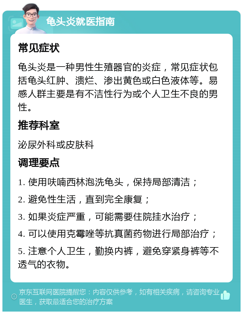 龟头炎就医指南 常见症状 龟头炎是一种男性生殖器官的炎症，常见症状包括龟头红肿、溃烂、渗出黄色或白色液体等。易感人群主要是有不洁性行为或个人卫生不良的男性。 推荐科室 泌尿外科或皮肤科 调理要点 1. 使用呋喃西林泡洗龟头，保持局部清洁； 2. 避免性生活，直到完全康复； 3. 如果炎症严重，可能需要住院挂水治疗； 4. 可以使用克霉唑等抗真菌药物进行局部治疗； 5. 注意个人卫生，勤换内裤，避免穿紧身裤等不透气的衣物。