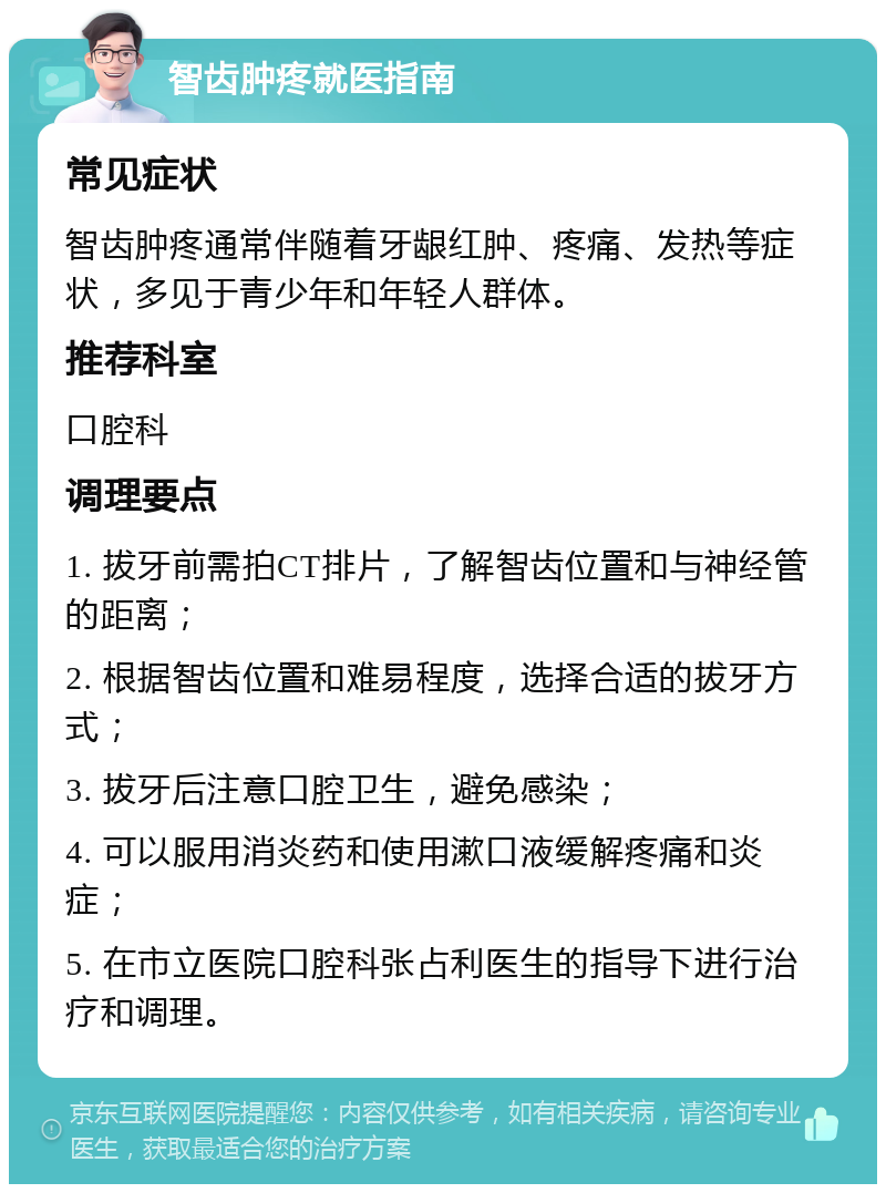 智齿肿疼就医指南 常见症状 智齿肿疼通常伴随着牙龈红肿、疼痛、发热等症状，多见于青少年和年轻人群体。 推荐科室 口腔科 调理要点 1. 拔牙前需拍CT排片，了解智齿位置和与神经管的距离； 2. 根据智齿位置和难易程度，选择合适的拔牙方式； 3. 拔牙后注意口腔卫生，避免感染； 4. 可以服用消炎药和使用漱口液缓解疼痛和炎症； 5. 在市立医院口腔科张占利医生的指导下进行治疗和调理。