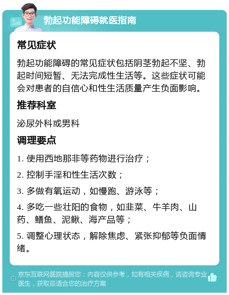 勃起功能障碍就医指南 常见症状 勃起功能障碍的常见症状包括阴茎勃起不坚、勃起时间短暂、无法完成性生活等。这些症状可能会对患者的自信心和性生活质量产生负面影响。 推荐科室 泌尿外科或男科 调理要点 1. 使用西地那非等药物进行治疗； 2. 控制手淫和性生活次数； 3. 多做有氧运动，如慢跑、游泳等； 4. 多吃一些壮阳的食物，如韭菜、牛羊肉、山药、鳝鱼、泥鳅、海产品等； 5. 调整心理状态，解除焦虑、紧张抑郁等负面情绪。