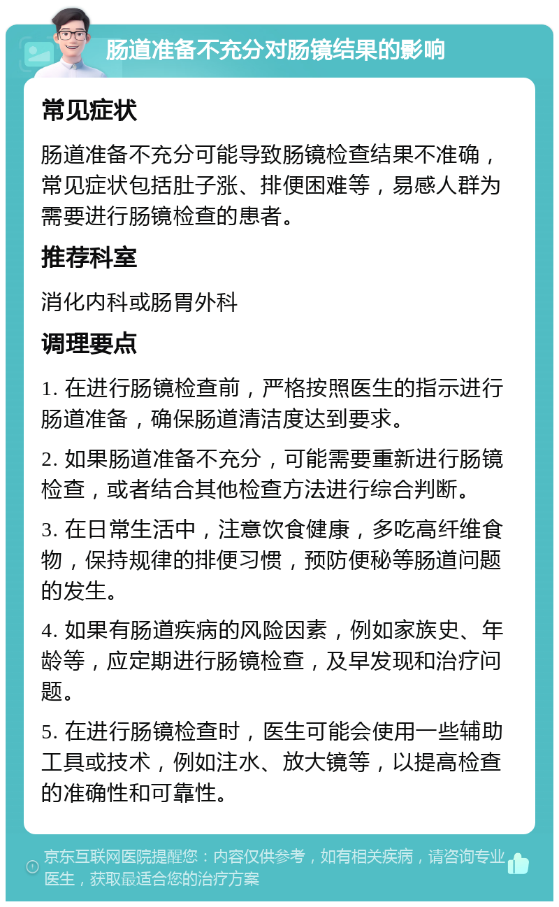 肠道准备不充分对肠镜结果的影响 常见症状 肠道准备不充分可能导致肠镜检查结果不准确，常见症状包括肚子涨、排便困难等，易感人群为需要进行肠镜检查的患者。 推荐科室 消化内科或肠胃外科 调理要点 1. 在进行肠镜检查前，严格按照医生的指示进行肠道准备，确保肠道清洁度达到要求。 2. 如果肠道准备不充分，可能需要重新进行肠镜检查，或者结合其他检查方法进行综合判断。 3. 在日常生活中，注意饮食健康，多吃高纤维食物，保持规律的排便习惯，预防便秘等肠道问题的发生。 4. 如果有肠道疾病的风险因素，例如家族史、年龄等，应定期进行肠镜检查，及早发现和治疗问题。 5. 在进行肠镜检查时，医生可能会使用一些辅助工具或技术，例如注水、放大镜等，以提高检查的准确性和可靠性。