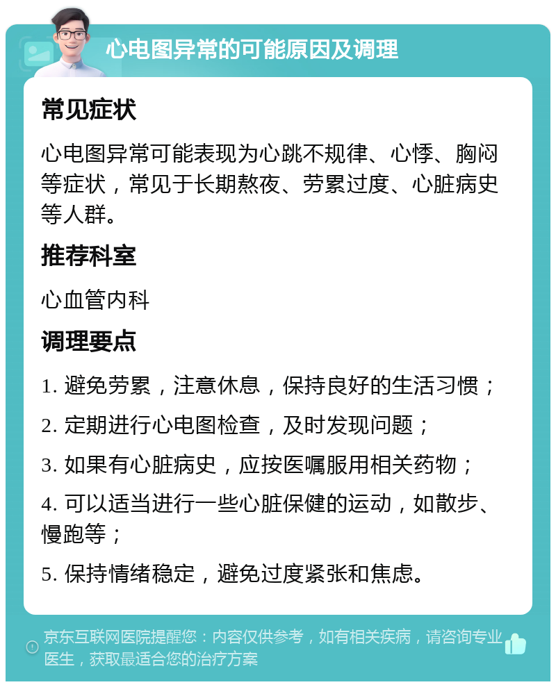 心电图异常的可能原因及调理 常见症状 心电图异常可能表现为心跳不规律、心悸、胸闷等症状，常见于长期熬夜、劳累过度、心脏病史等人群。 推荐科室 心血管内科 调理要点 1. 避免劳累，注意休息，保持良好的生活习惯； 2. 定期进行心电图检查，及时发现问题； 3. 如果有心脏病史，应按医嘱服用相关药物； 4. 可以适当进行一些心脏保健的运动，如散步、慢跑等； 5. 保持情绪稳定，避免过度紧张和焦虑。