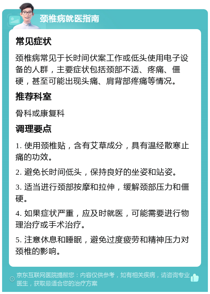 颈椎病就医指南 常见症状 颈椎病常见于长时间伏案工作或低头使用电子设备的人群，主要症状包括颈部不适、疼痛、僵硬，甚至可能出现头痛、肩背部疼痛等情况。 推荐科室 骨科或康复科 调理要点 1. 使用颈椎贴，含有艾草成分，具有温经散寒止痛的功效。 2. 避免长时间低头，保持良好的坐姿和站姿。 3. 适当进行颈部按摩和拉伸，缓解颈部压力和僵硬。 4. 如果症状严重，应及时就医，可能需要进行物理治疗或手术治疗。 5. 注意休息和睡眠，避免过度疲劳和精神压力对颈椎的影响。