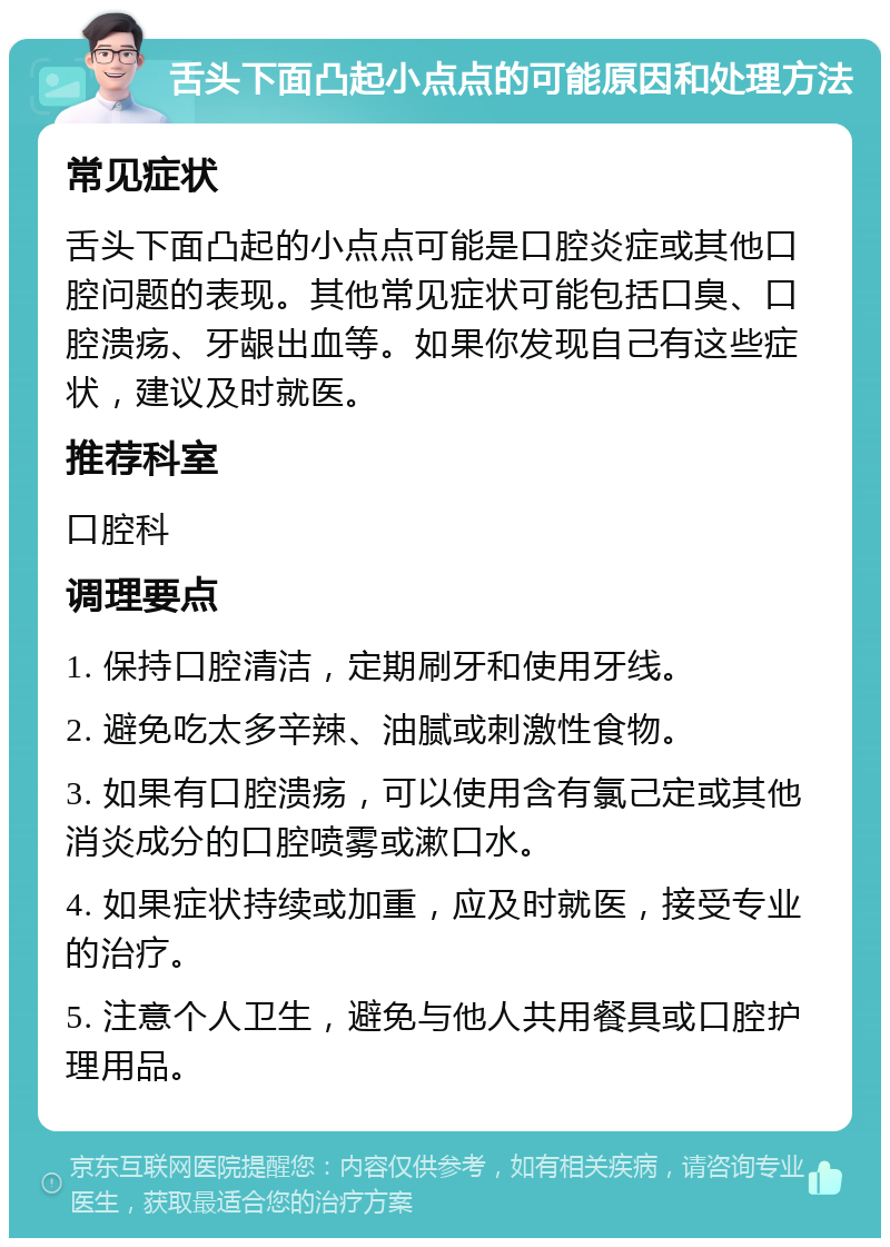 舌头下面凸起小点点的可能原因和处理方法 常见症状 舌头下面凸起的小点点可能是口腔炎症或其他口腔问题的表现。其他常见症状可能包括口臭、口腔溃疡、牙龈出血等。如果你发现自己有这些症状，建议及时就医。 推荐科室 口腔科 调理要点 1. 保持口腔清洁，定期刷牙和使用牙线。 2. 避免吃太多辛辣、油腻或刺激性食物。 3. 如果有口腔溃疡，可以使用含有氯己定或其他消炎成分的口腔喷雾或漱口水。 4. 如果症状持续或加重，应及时就医，接受专业的治疗。 5. 注意个人卫生，避免与他人共用餐具或口腔护理用品。