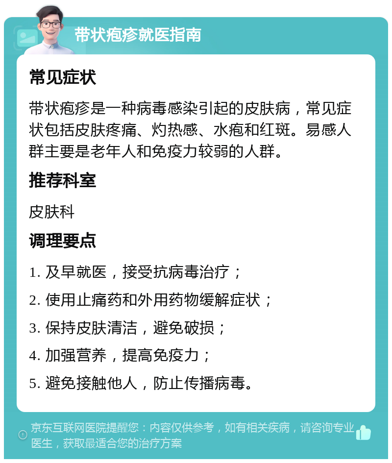 带状疱疹就医指南 常见症状 带状疱疹是一种病毒感染引起的皮肤病，常见症状包括皮肤疼痛、灼热感、水疱和红斑。易感人群主要是老年人和免疫力较弱的人群。 推荐科室 皮肤科 调理要点 1. 及早就医，接受抗病毒治疗； 2. 使用止痛药和外用药物缓解症状； 3. 保持皮肤清洁，避免破损； 4. 加强营养，提高免疫力； 5. 避免接触他人，防止传播病毒。