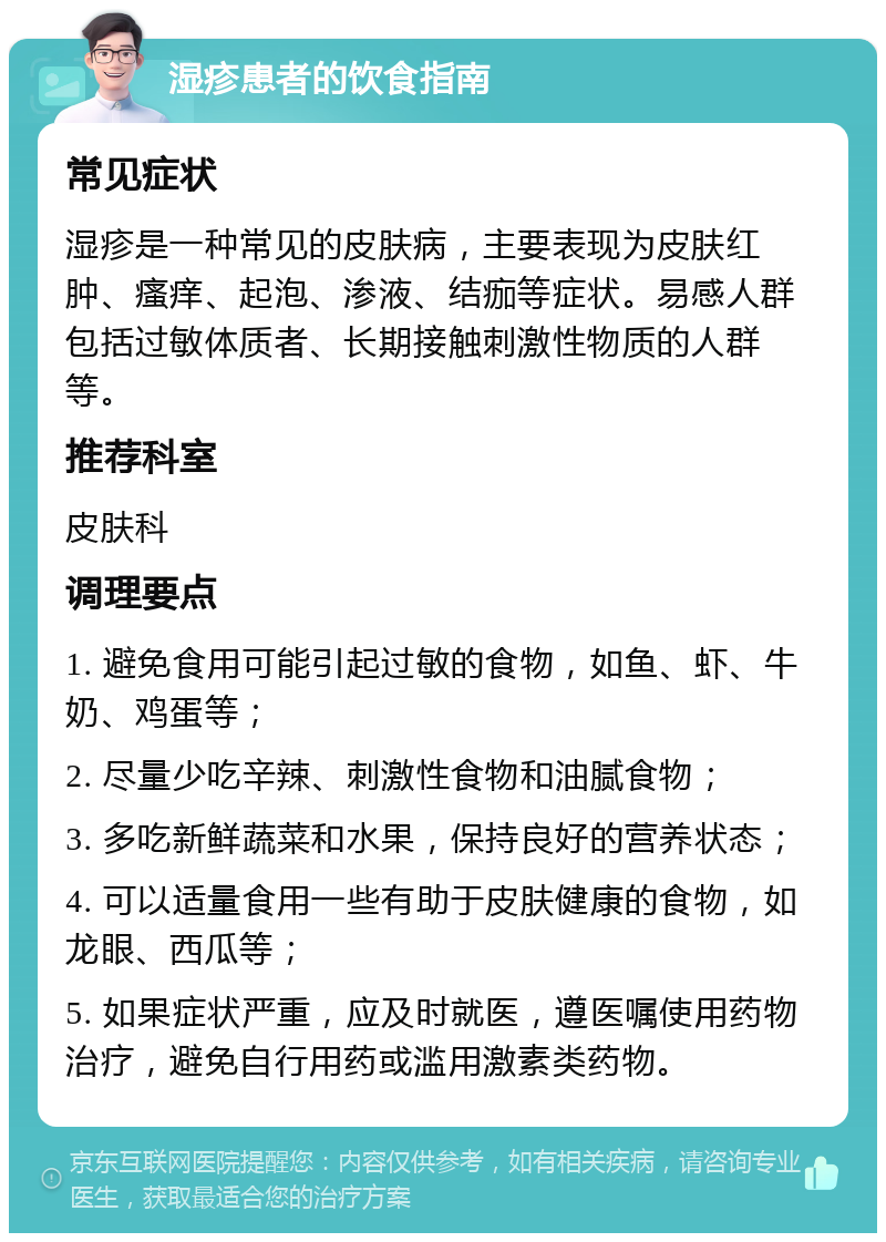 湿疹患者的饮食指南 常见症状 湿疹是一种常见的皮肤病，主要表现为皮肤红肿、瘙痒、起泡、渗液、结痂等症状。易感人群包括过敏体质者、长期接触刺激性物质的人群等。 推荐科室 皮肤科 调理要点 1. 避免食用可能引起过敏的食物，如鱼、虾、牛奶、鸡蛋等； 2. 尽量少吃辛辣、刺激性食物和油腻食物； 3. 多吃新鲜蔬菜和水果，保持良好的营养状态； 4. 可以适量食用一些有助于皮肤健康的食物，如龙眼、西瓜等； 5. 如果症状严重，应及时就医，遵医嘱使用药物治疗，避免自行用药或滥用激素类药物。