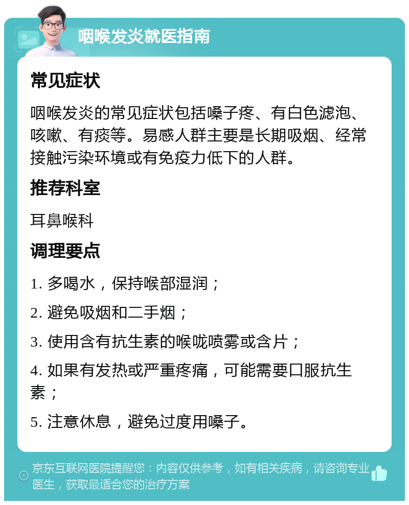 咽喉发炎就医指南 常见症状 咽喉发炎的常见症状包括嗓子疼、有白色滤泡、咳嗽、有痰等。易感人群主要是长期吸烟、经常接触污染环境或有免疫力低下的人群。 推荐科室 耳鼻喉科 调理要点 1. 多喝水，保持喉部湿润； 2. 避免吸烟和二手烟； 3. 使用含有抗生素的喉咙喷雾或含片； 4. 如果有发热或严重疼痛，可能需要口服抗生素； 5. 注意休息，避免过度用嗓子。