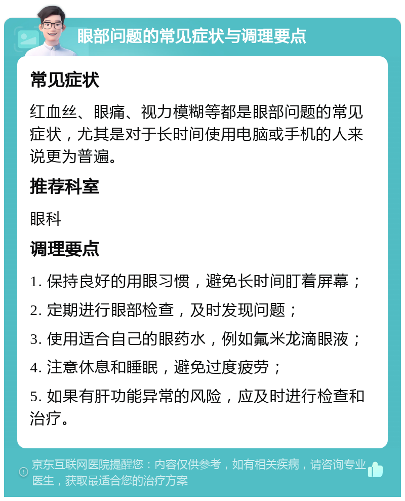 眼部问题的常见症状与调理要点 常见症状 红血丝、眼痛、视力模糊等都是眼部问题的常见症状，尤其是对于长时间使用电脑或手机的人来说更为普遍。 推荐科室 眼科 调理要点 1. 保持良好的用眼习惯，避免长时间盯着屏幕； 2. 定期进行眼部检查，及时发现问题； 3. 使用适合自己的眼药水，例如氟米龙滴眼液； 4. 注意休息和睡眠，避免过度疲劳； 5. 如果有肝功能异常的风险，应及时进行检查和治疗。