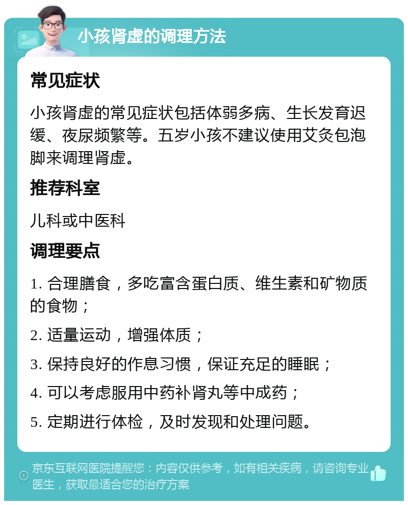 小孩肾虚的调理方法 常见症状 小孩肾虚的常见症状包括体弱多病、生长发育迟缓、夜尿频繁等。五岁小孩不建议使用艾灸包泡脚来调理肾虚。 推荐科室 儿科或中医科 调理要点 1. 合理膳食，多吃富含蛋白质、维生素和矿物质的食物； 2. 适量运动，增强体质； 3. 保持良好的作息习惯，保证充足的睡眠； 4. 可以考虑服用中药补肾丸等中成药； 5. 定期进行体检，及时发现和处理问题。