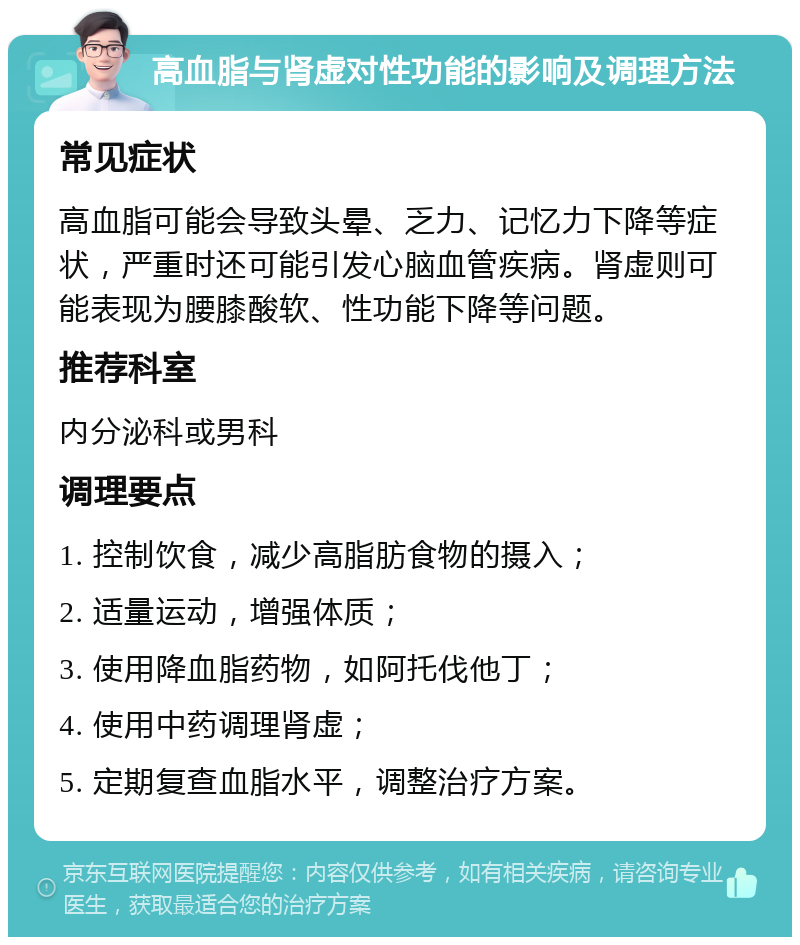 高血脂与肾虚对性功能的影响及调理方法 常见症状 高血脂可能会导致头晕、乏力、记忆力下降等症状，严重时还可能引发心脑血管疾病。肾虚则可能表现为腰膝酸软、性功能下降等问题。 推荐科室 内分泌科或男科 调理要点 1. 控制饮食，减少高脂肪食物的摄入； 2. 适量运动，增强体质； 3. 使用降血脂药物，如阿托伐他丁； 4. 使用中药调理肾虚； 5. 定期复查血脂水平，调整治疗方案。