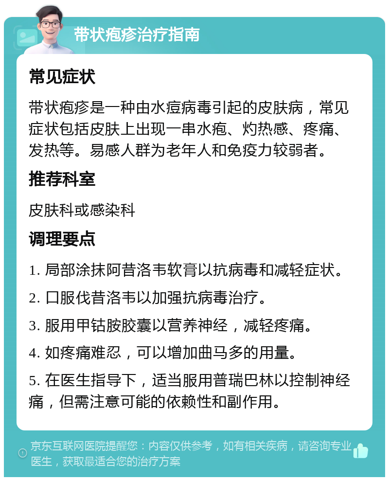 带状疱疹治疗指南 常见症状 带状疱疹是一种由水痘病毒引起的皮肤病，常见症状包括皮肤上出现一串水疱、灼热感、疼痛、发热等。易感人群为老年人和免疫力较弱者。 推荐科室 皮肤科或感染科 调理要点 1. 局部涂抹阿昔洛韦软膏以抗病毒和减轻症状。 2. 口服伐昔洛韦以加强抗病毒治疗。 3. 服用甲钴胺胶囊以营养神经，减轻疼痛。 4. 如疼痛难忍，可以增加曲马多的用量。 5. 在医生指导下，适当服用普瑞巴林以控制神经痛，但需注意可能的依赖性和副作用。