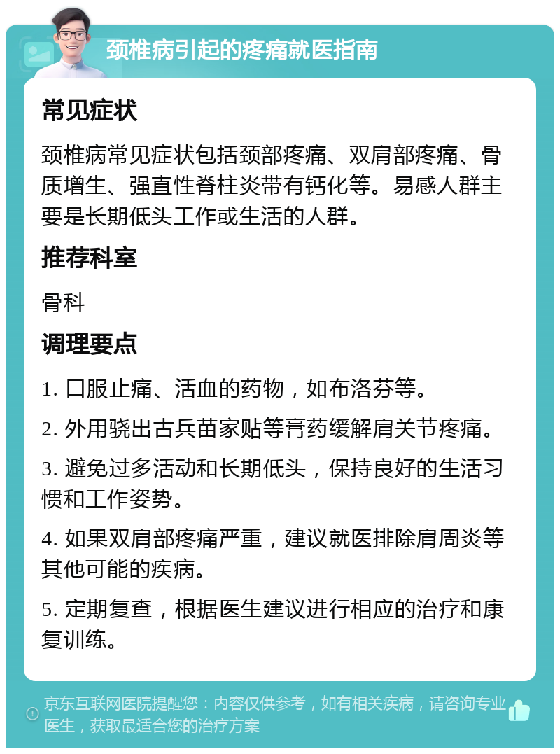 颈椎病引起的疼痛就医指南 常见症状 颈椎病常见症状包括颈部疼痛、双肩部疼痛、骨质增生、强直性脊柱炎带有钙化等。易感人群主要是长期低头工作或生活的人群。 推荐科室 骨科 调理要点 1. 口服止痛、活血的药物，如布洛芬等。 2. 外用骁出古兵苗家贴等膏药缓解肩关节疼痛。 3. 避免过多活动和长期低头，保持良好的生活习惯和工作姿势。 4. 如果双肩部疼痛严重，建议就医排除肩周炎等其他可能的疾病。 5. 定期复查，根据医生建议进行相应的治疗和康复训练。