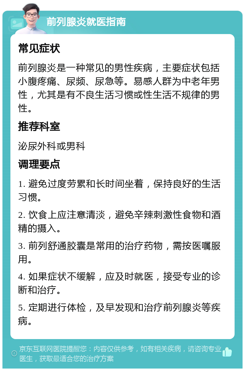 前列腺炎就医指南 常见症状 前列腺炎是一种常见的男性疾病，主要症状包括小腹疼痛、尿频、尿急等。易感人群为中老年男性，尤其是有不良生活习惯或性生活不规律的男性。 推荐科室 泌尿外科或男科 调理要点 1. 避免过度劳累和长时间坐着，保持良好的生活习惯。 2. 饮食上应注意清淡，避免辛辣刺激性食物和酒精的摄入。 3. 前列舒通胶囊是常用的治疗药物，需按医嘱服用。 4. 如果症状不缓解，应及时就医，接受专业的诊断和治疗。 5. 定期进行体检，及早发现和治疗前列腺炎等疾病。