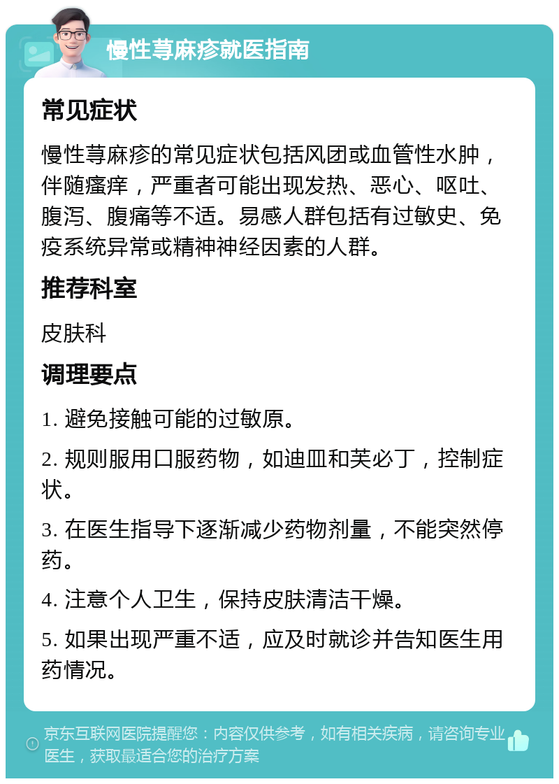 慢性荨麻疹就医指南 常见症状 慢性荨麻疹的常见症状包括风团或血管性水肿，伴随瘙痒，严重者可能出现发热、恶心、呕吐、腹泻、腹痛等不适。易感人群包括有过敏史、免疫系统异常或精神神经因素的人群。 推荐科室 皮肤科 调理要点 1. 避免接触可能的过敏原。 2. 规则服用口服药物，如迪皿和芙必丁，控制症状。 3. 在医生指导下逐渐减少药物剂量，不能突然停药。 4. 注意个人卫生，保持皮肤清洁干燥。 5. 如果出现严重不适，应及时就诊并告知医生用药情况。