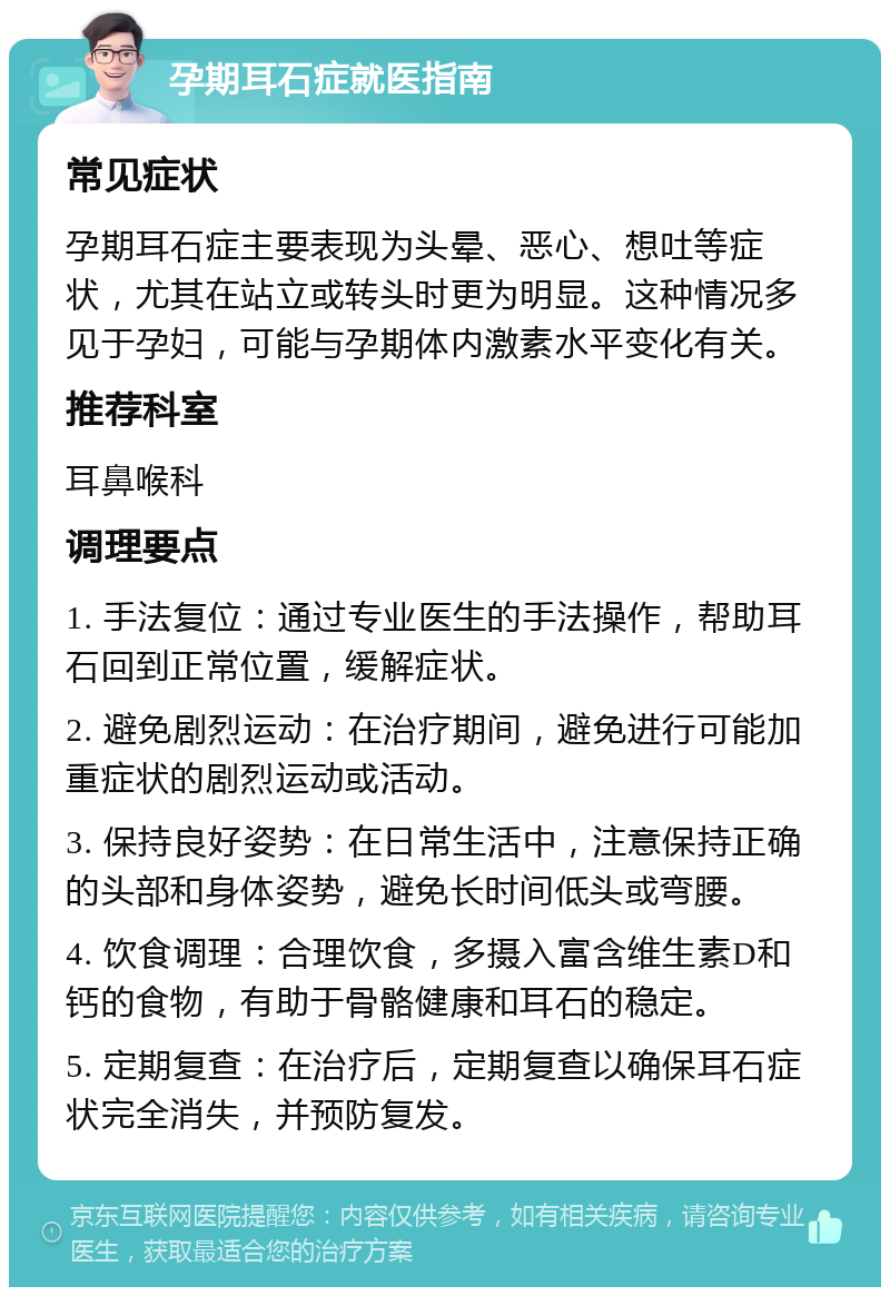 孕期耳石症就医指南 常见症状 孕期耳石症主要表现为头晕、恶心、想吐等症状，尤其在站立或转头时更为明显。这种情况多见于孕妇，可能与孕期体内激素水平变化有关。 推荐科室 耳鼻喉科 调理要点 1. 手法复位：通过专业医生的手法操作，帮助耳石回到正常位置，缓解症状。 2. 避免剧烈运动：在治疗期间，避免进行可能加重症状的剧烈运动或活动。 3. 保持良好姿势：在日常生活中，注意保持正确的头部和身体姿势，避免长时间低头或弯腰。 4. 饮食调理：合理饮食，多摄入富含维生素D和钙的食物，有助于骨骼健康和耳石的稳定。 5. 定期复查：在治疗后，定期复查以确保耳石症状完全消失，并预防复发。