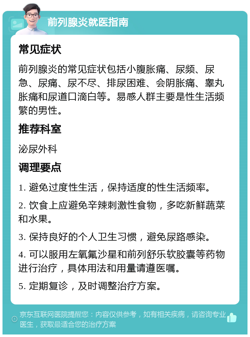 前列腺炎就医指南 常见症状 前列腺炎的常见症状包括小腹胀痛、尿频、尿急、尿痛、尿不尽、排尿困难、会阴胀痛、睾丸胀痛和尿道口滴白等。易感人群主要是性生活频繁的男性。 推荐科室 泌尿外科 调理要点 1. 避免过度性生活，保持适度的性生活频率。 2. 饮食上应避免辛辣刺激性食物，多吃新鲜蔬菜和水果。 3. 保持良好的个人卫生习惯，避免尿路感染。 4. 可以服用左氧氟沙星和前列舒乐软胶囊等药物进行治疗，具体用法和用量请遵医嘱。 5. 定期复诊，及时调整治疗方案。