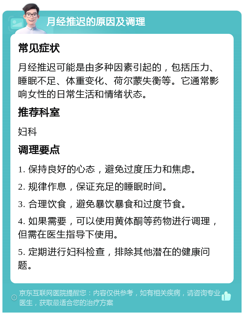 月经推迟的原因及调理 常见症状 月经推迟可能是由多种因素引起的，包括压力、睡眠不足、体重变化、荷尔蒙失衡等。它通常影响女性的日常生活和情绪状态。 推荐科室 妇科 调理要点 1. 保持良好的心态，避免过度压力和焦虑。 2. 规律作息，保证充足的睡眠时间。 3. 合理饮食，避免暴饮暴食和过度节食。 4. 如果需要，可以使用黄体酮等药物进行调理，但需在医生指导下使用。 5. 定期进行妇科检查，排除其他潜在的健康问题。