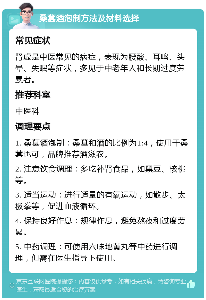 桑葚酒泡制方法及材料选择 常见症状 肾虚是中医常见的病症，表现为腰酸、耳鸣、头晕、失眠等症状，多见于中老年人和长期过度劳累者。 推荐科室 中医科 调理要点 1. 桑葚酒泡制：桑葚和酒的比例为1:4，使用干桑葚也可，品牌推荐酒滋农。 2. 注意饮食调理：多吃补肾食品，如黑豆、核桃等。 3. 适当运动：进行适量的有氧运动，如散步、太极拳等，促进血液循环。 4. 保持良好作息：规律作息，避免熬夜和过度劳累。 5. 中药调理：可使用六味地黄丸等中药进行调理，但需在医生指导下使用。