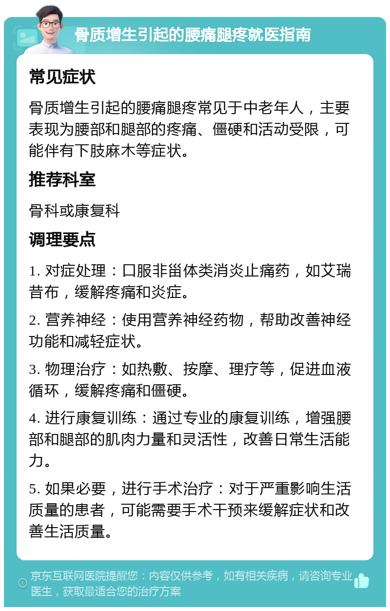 骨质增生引起的腰痛腿疼就医指南 常见症状 骨质增生引起的腰痛腿疼常见于中老年人，主要表现为腰部和腿部的疼痛、僵硬和活动受限，可能伴有下肢麻木等症状。 推荐科室 骨科或康复科 调理要点 1. 对症处理：口服非甾体类消炎止痛药，如艾瑞昔布，缓解疼痛和炎症。 2. 营养神经：使用营养神经药物，帮助改善神经功能和减轻症状。 3. 物理治疗：如热敷、按摩、理疗等，促进血液循环，缓解疼痛和僵硬。 4. 进行康复训练：通过专业的康复训练，增强腰部和腿部的肌肉力量和灵活性，改善日常生活能力。 5. 如果必要，进行手术治疗：对于严重影响生活质量的患者，可能需要手术干预来缓解症状和改善生活质量。