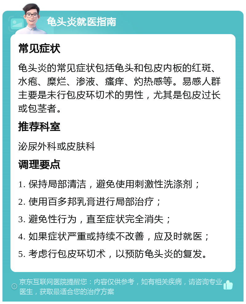 龟头炎就医指南 常见症状 龟头炎的常见症状包括龟头和包皮内板的红斑、水疱、糜烂、渗液、瘙痒、灼热感等。易感人群主要是未行包皮环切术的男性，尤其是包皮过长或包茎者。 推荐科室 泌尿外科或皮肤科 调理要点 1. 保持局部清洁，避免使用刺激性洗涤剂； 2. 使用百多邦乳膏进行局部治疗； 3. 避免性行为，直至症状完全消失； 4. 如果症状严重或持续不改善，应及时就医； 5. 考虑行包皮环切术，以预防龟头炎的复发。