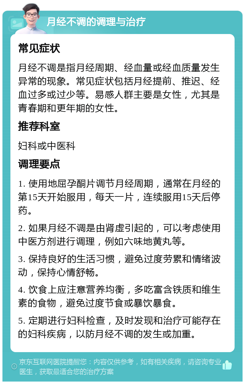 月经不调的调理与治疗 常见症状 月经不调是指月经周期、经血量或经血质量发生异常的现象。常见症状包括月经提前、推迟、经血过多或过少等。易感人群主要是女性，尤其是青春期和更年期的女性。 推荐科室 妇科或中医科 调理要点 1. 使用地屈孕酮片调节月经周期，通常在月经的第15天开始服用，每天一片，连续服用15天后停药。 2. 如果月经不调是由肾虚引起的，可以考虑使用中医方剂进行调理，例如六味地黄丸等。 3. 保持良好的生活习惯，避免过度劳累和情绪波动，保持心情舒畅。 4. 饮食上应注意营养均衡，多吃富含铁质和维生素的食物，避免过度节食或暴饮暴食。 5. 定期进行妇科检查，及时发现和治疗可能存在的妇科疾病，以防月经不调的发生或加重。