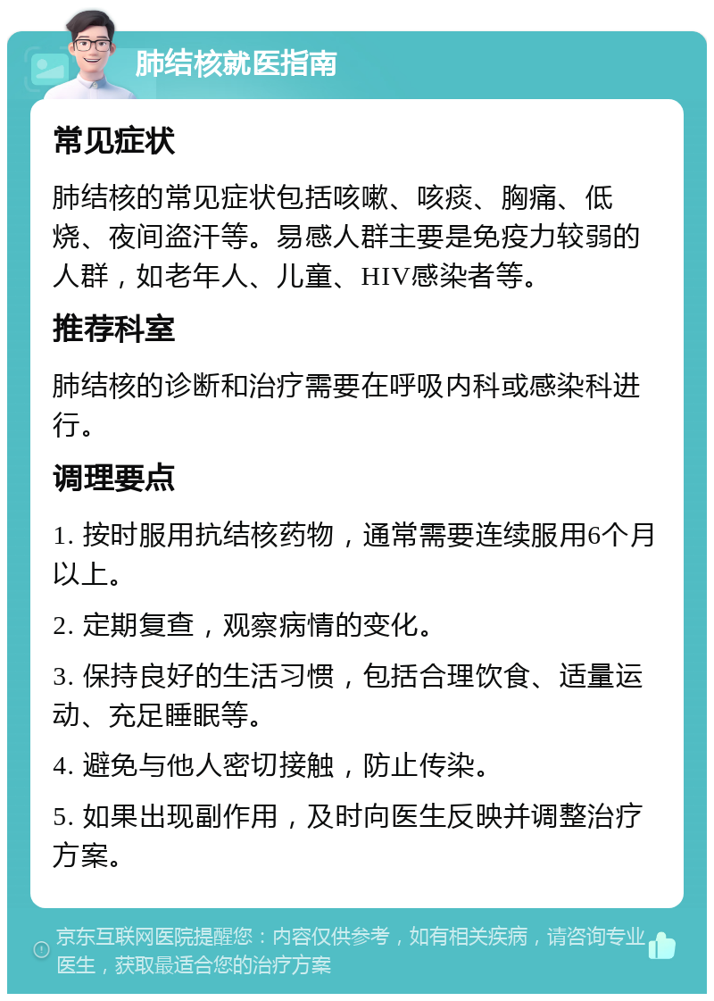 肺结核就医指南 常见症状 肺结核的常见症状包括咳嗽、咳痰、胸痛、低烧、夜间盗汗等。易感人群主要是免疫力较弱的人群，如老年人、儿童、HIV感染者等。 推荐科室 肺结核的诊断和治疗需要在呼吸内科或感染科进行。 调理要点 1. 按时服用抗结核药物，通常需要连续服用6个月以上。 2. 定期复查，观察病情的变化。 3. 保持良好的生活习惯，包括合理饮食、适量运动、充足睡眠等。 4. 避免与他人密切接触，防止传染。 5. 如果出现副作用，及时向医生反映并调整治疗方案。