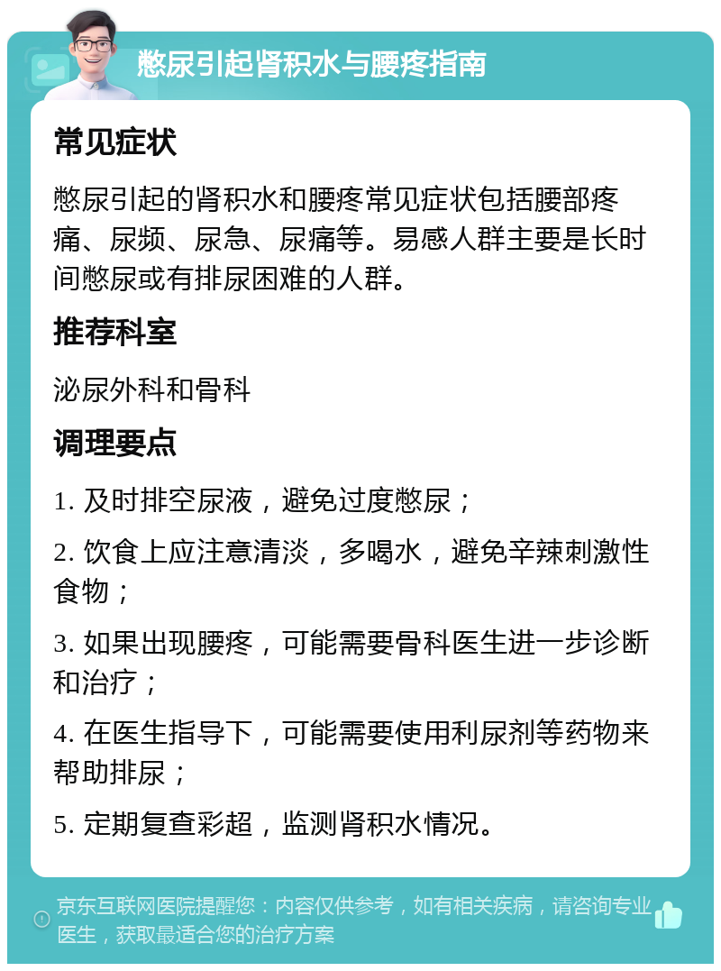 憋尿引起肾积水与腰疼指南 常见症状 憋尿引起的肾积水和腰疼常见症状包括腰部疼痛、尿频、尿急、尿痛等。易感人群主要是长时间憋尿或有排尿困难的人群。 推荐科室 泌尿外科和骨科 调理要点 1. 及时排空尿液，避免过度憋尿； 2. 饮食上应注意清淡，多喝水，避免辛辣刺激性食物； 3. 如果出现腰疼，可能需要骨科医生进一步诊断和治疗； 4. 在医生指导下，可能需要使用利尿剂等药物来帮助排尿； 5. 定期复查彩超，监测肾积水情况。