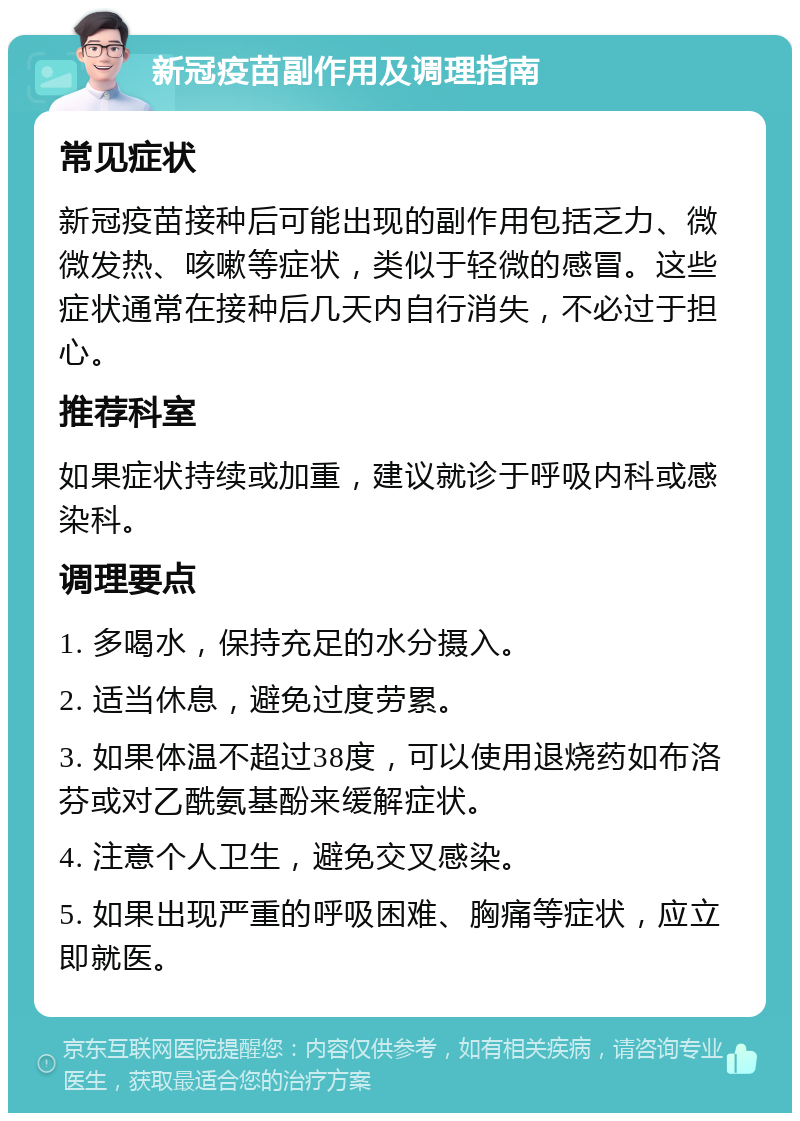 新冠疫苗副作用及调理指南 常见症状 新冠疫苗接种后可能出现的副作用包括乏力、微微发热、咳嗽等症状，类似于轻微的感冒。这些症状通常在接种后几天内自行消失，不必过于担心。 推荐科室 如果症状持续或加重，建议就诊于呼吸内科或感染科。 调理要点 1. 多喝水，保持充足的水分摄入。 2. 适当休息，避免过度劳累。 3. 如果体温不超过38度，可以使用退烧药如布洛芬或对乙酰氨基酚来缓解症状。 4. 注意个人卫生，避免交叉感染。 5. 如果出现严重的呼吸困难、胸痛等症状，应立即就医。