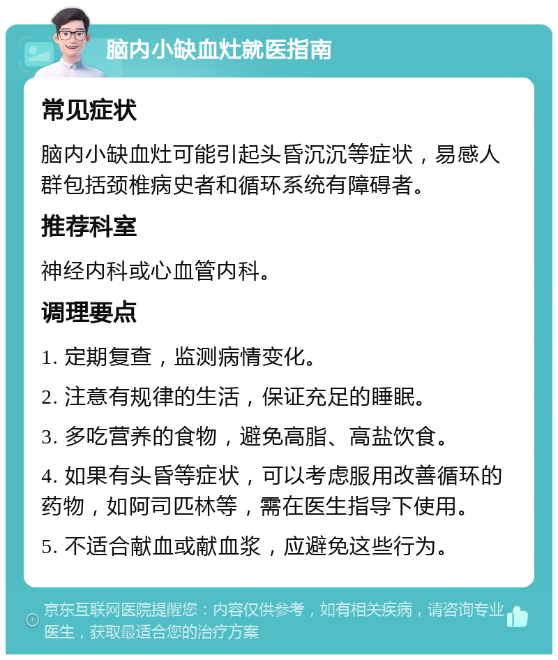 脑内小缺血灶就医指南 常见症状 脑内小缺血灶可能引起头昏沉沉等症状，易感人群包括颈椎病史者和循环系统有障碍者。 推荐科室 神经内科或心血管内科。 调理要点 1. 定期复查，监测病情变化。 2. 注意有规律的生活，保证充足的睡眠。 3. 多吃营养的食物，避免高脂、高盐饮食。 4. 如果有头昏等症状，可以考虑服用改善循环的药物，如阿司匹林等，需在医生指导下使用。 5. 不适合献血或献血浆，应避免这些行为。