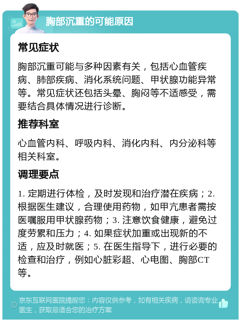 胸部沉重的可能原因 常见症状 胸部沉重可能与多种因素有关，包括心血管疾病、肺部疾病、消化系统问题、甲状腺功能异常等。常见症状还包括头晕、胸闷等不适感受，需要结合具体情况进行诊断。 推荐科室 心血管内科、呼吸内科、消化内科、内分泌科等相关科室。 调理要点 1. 定期进行体检，及时发现和治疗潜在疾病；2. 根据医生建议，合理使用药物，如甲亢患者需按医嘱服用甲状腺药物；3. 注意饮食健康，避免过度劳累和压力；4. 如果症状加重或出现新的不适，应及时就医；5. 在医生指导下，进行必要的检查和治疗，例如心脏彩超、心电图、胸部CT等。