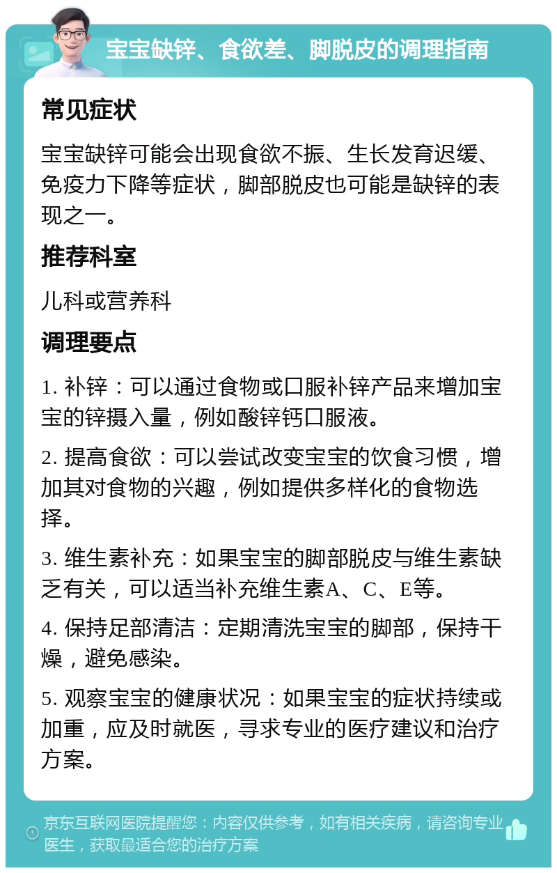 宝宝缺锌、食欲差、脚脱皮的调理指南 常见症状 宝宝缺锌可能会出现食欲不振、生长发育迟缓、免疫力下降等症状，脚部脱皮也可能是缺锌的表现之一。 推荐科室 儿科或营养科 调理要点 1. 补锌：可以通过食物或口服补锌产品来增加宝宝的锌摄入量，例如酸锌钙口服液。 2. 提高食欲：可以尝试改变宝宝的饮食习惯，增加其对食物的兴趣，例如提供多样化的食物选择。 3. 维生素补充：如果宝宝的脚部脱皮与维生素缺乏有关，可以适当补充维生素A、C、E等。 4. 保持足部清洁：定期清洗宝宝的脚部，保持干燥，避免感染。 5. 观察宝宝的健康状况：如果宝宝的症状持续或加重，应及时就医，寻求专业的医疗建议和治疗方案。