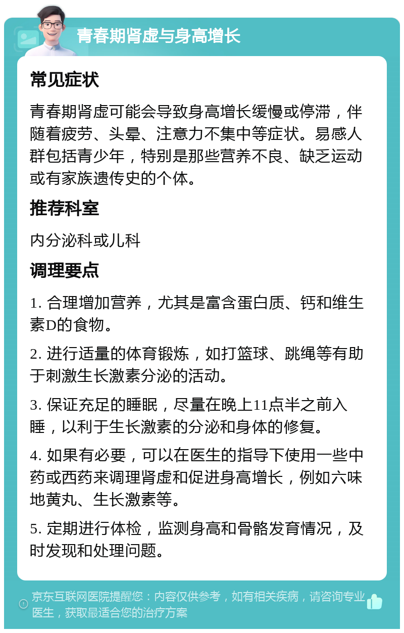 青春期肾虚与身高增长 常见症状 青春期肾虚可能会导致身高增长缓慢或停滞，伴随着疲劳、头晕、注意力不集中等症状。易感人群包括青少年，特别是那些营养不良、缺乏运动或有家族遗传史的个体。 推荐科室 内分泌科或儿科 调理要点 1. 合理增加营养，尤其是富含蛋白质、钙和维生素D的食物。 2. 进行适量的体育锻炼，如打篮球、跳绳等有助于刺激生长激素分泌的活动。 3. 保证充足的睡眠，尽量在晚上11点半之前入睡，以利于生长激素的分泌和身体的修复。 4. 如果有必要，可以在医生的指导下使用一些中药或西药来调理肾虚和促进身高增长，例如六味地黄丸、生长激素等。 5. 定期进行体检，监测身高和骨骼发育情况，及时发现和处理问题。