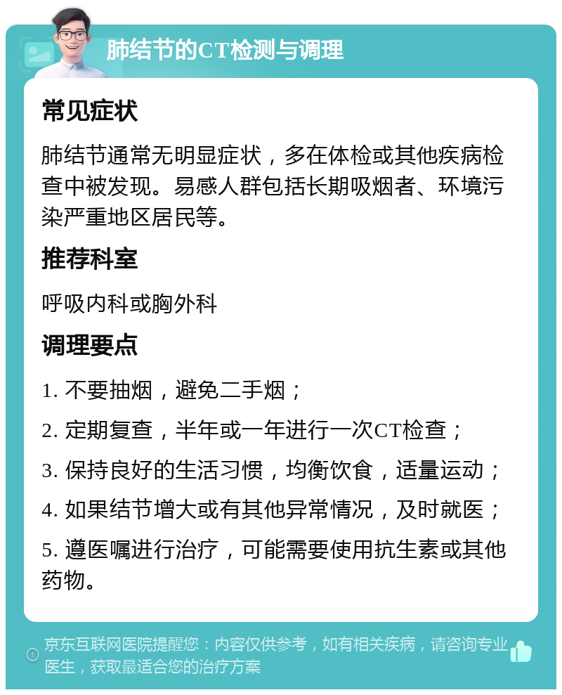 肺结节的CT检测与调理 常见症状 肺结节通常无明显症状，多在体检或其他疾病检查中被发现。易感人群包括长期吸烟者、环境污染严重地区居民等。 推荐科室 呼吸内科或胸外科 调理要点 1. 不要抽烟，避免二手烟； 2. 定期复查，半年或一年进行一次CT检查； 3. 保持良好的生活习惯，均衡饮食，适量运动； 4. 如果结节增大或有其他异常情况，及时就医； 5. 遵医嘱进行治疗，可能需要使用抗生素或其他药物。