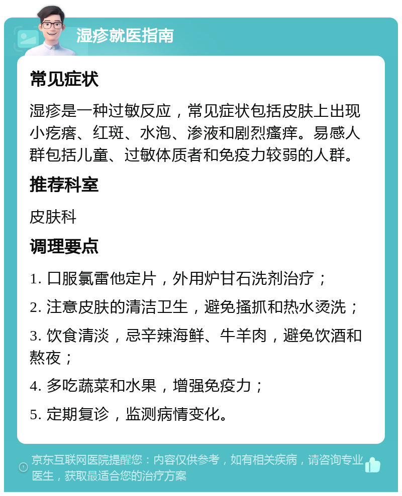 湿疹就医指南 常见症状 湿疹是一种过敏反应，常见症状包括皮肤上出现小疙瘩、红斑、水泡、渗液和剧烈瘙痒。易感人群包括儿童、过敏体质者和免疫力较弱的人群。 推荐科室 皮肤科 调理要点 1. 口服氯雷他定片，外用炉甘石洗剂治疗； 2. 注意皮肤的清洁卫生，避免搔抓和热水烫洗； 3. 饮食清淡，忌辛辣海鲜、牛羊肉，避免饮酒和熬夜； 4. 多吃蔬菜和水果，增强免疫力； 5. 定期复诊，监测病情变化。