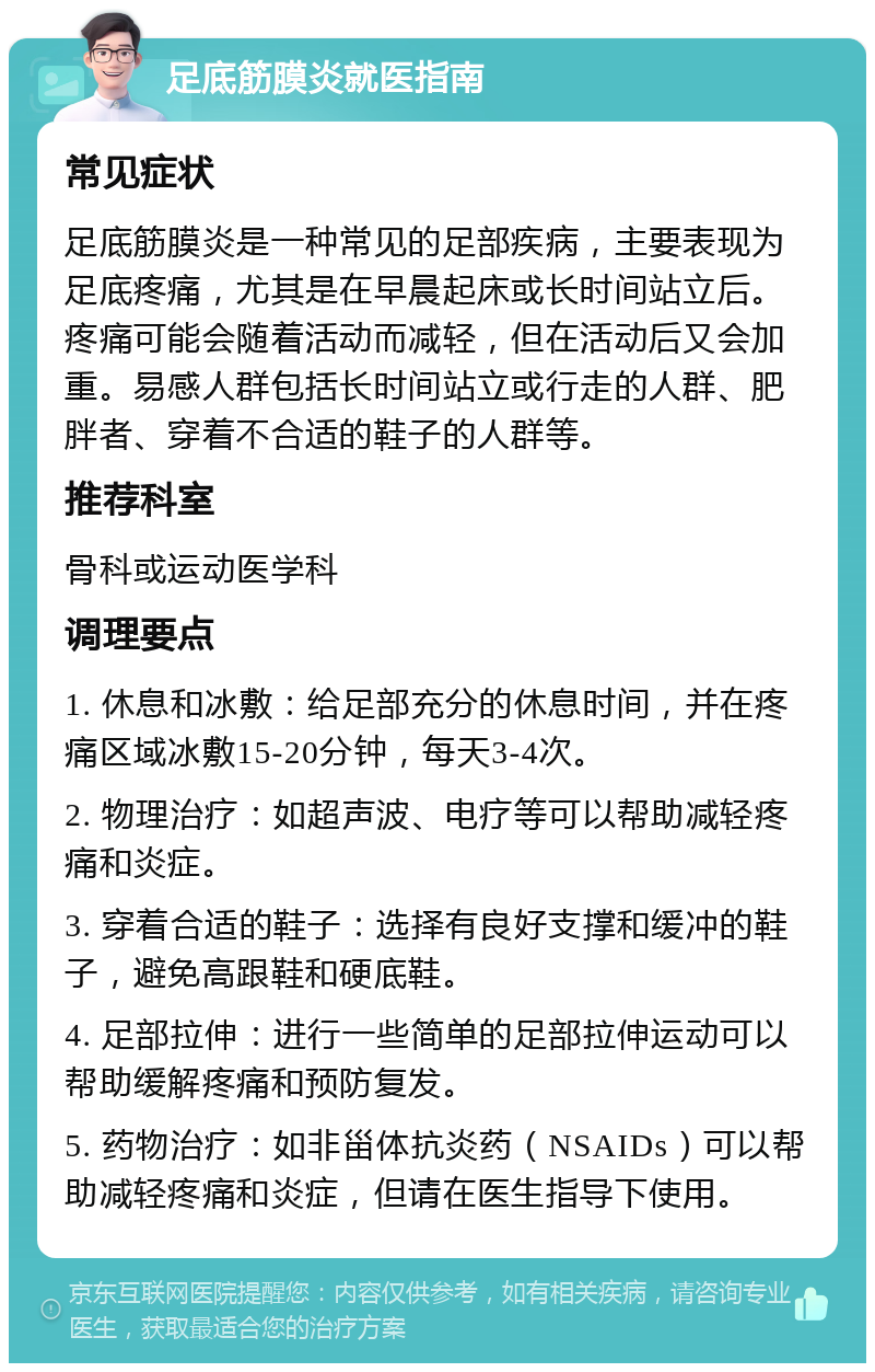 足底筋膜炎就医指南 常见症状 足底筋膜炎是一种常见的足部疾病，主要表现为足底疼痛，尤其是在早晨起床或长时间站立后。疼痛可能会随着活动而减轻，但在活动后又会加重。易感人群包括长时间站立或行走的人群、肥胖者、穿着不合适的鞋子的人群等。 推荐科室 骨科或运动医学科 调理要点 1. 休息和冰敷：给足部充分的休息时间，并在疼痛区域冰敷15-20分钟，每天3-4次。 2. 物理治疗：如超声波、电疗等可以帮助减轻疼痛和炎症。 3. 穿着合适的鞋子：选择有良好支撑和缓冲的鞋子，避免高跟鞋和硬底鞋。 4. 足部拉伸：进行一些简单的足部拉伸运动可以帮助缓解疼痛和预防复发。 5. 药物治疗：如非甾体抗炎药（NSAIDs）可以帮助减轻疼痛和炎症，但请在医生指导下使用。