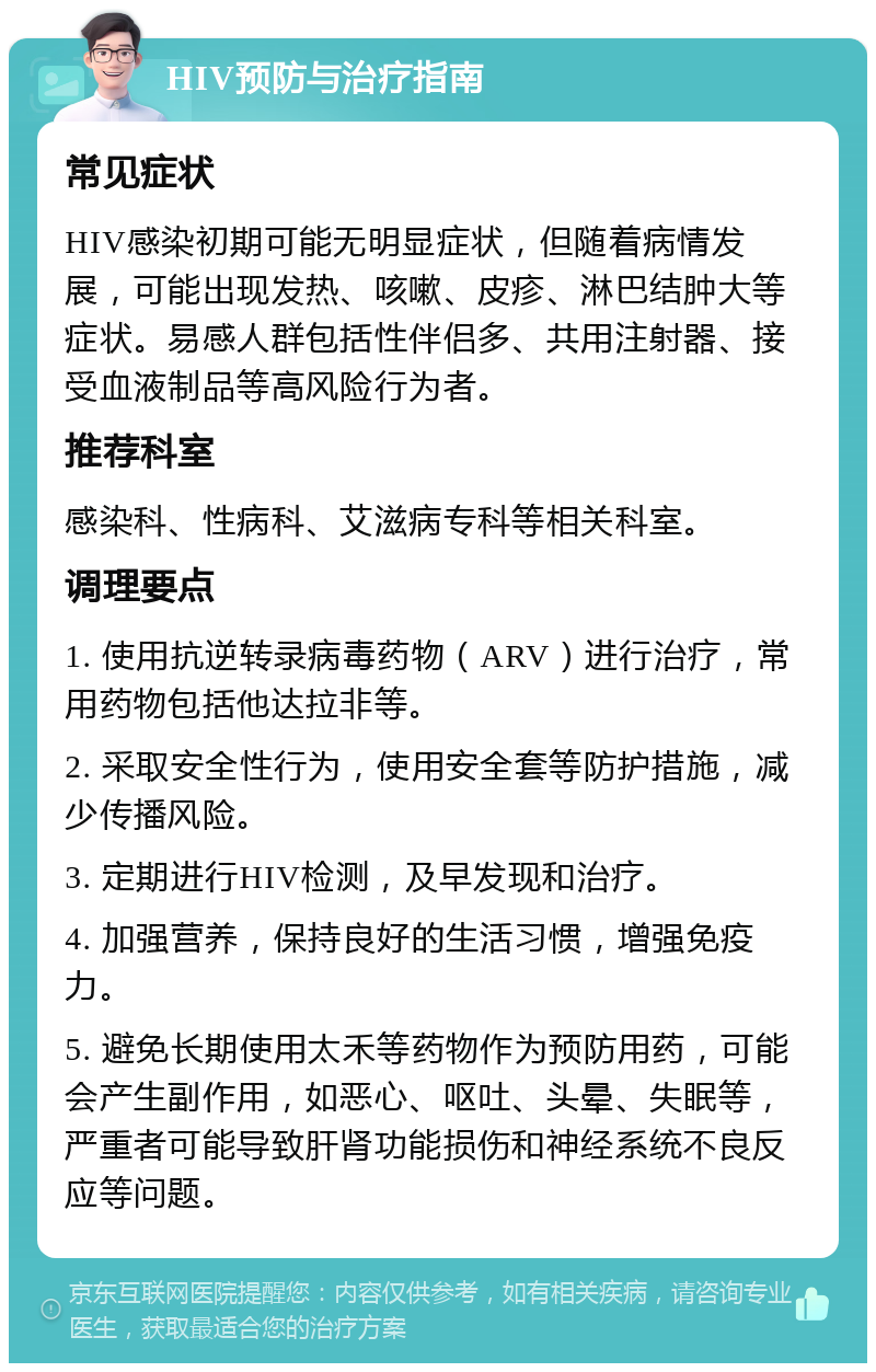 HIV预防与治疗指南 常见症状 HIV感染初期可能无明显症状，但随着病情发展，可能出现发热、咳嗽、皮疹、淋巴结肿大等症状。易感人群包括性伴侣多、共用注射器、接受血液制品等高风险行为者。 推荐科室 感染科、性病科、艾滋病专科等相关科室。 调理要点 1. 使用抗逆转录病毒药物（ARV）进行治疗，常用药物包括他达拉非等。 2. 采取安全性行为，使用安全套等防护措施，减少传播风险。 3. 定期进行HIV检测，及早发现和治疗。 4. 加强营养，保持良好的生活习惯，增强免疫力。 5. 避免长期使用太禾等药物作为预防用药，可能会产生副作用，如恶心、呕吐、头晕、失眠等，严重者可能导致肝肾功能损伤和神经系统不良反应等问题。