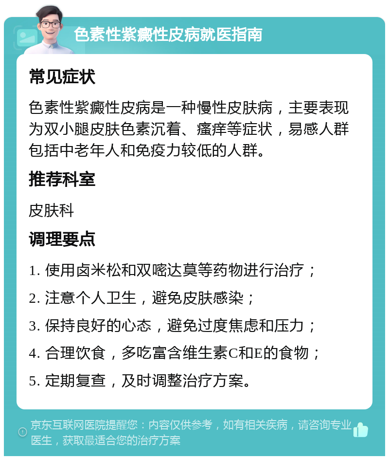 色素性紫癜性皮病就医指南 常见症状 色素性紫癜性皮病是一种慢性皮肤病，主要表现为双小腿皮肤色素沉着、瘙痒等症状，易感人群包括中老年人和免疫力较低的人群。 推荐科室 皮肤科 调理要点 1. 使用卤米松和双嘧达莫等药物进行治疗； 2. 注意个人卫生，避免皮肤感染； 3. 保持良好的心态，避免过度焦虑和压力； 4. 合理饮食，多吃富含维生素C和E的食物； 5. 定期复查，及时调整治疗方案。