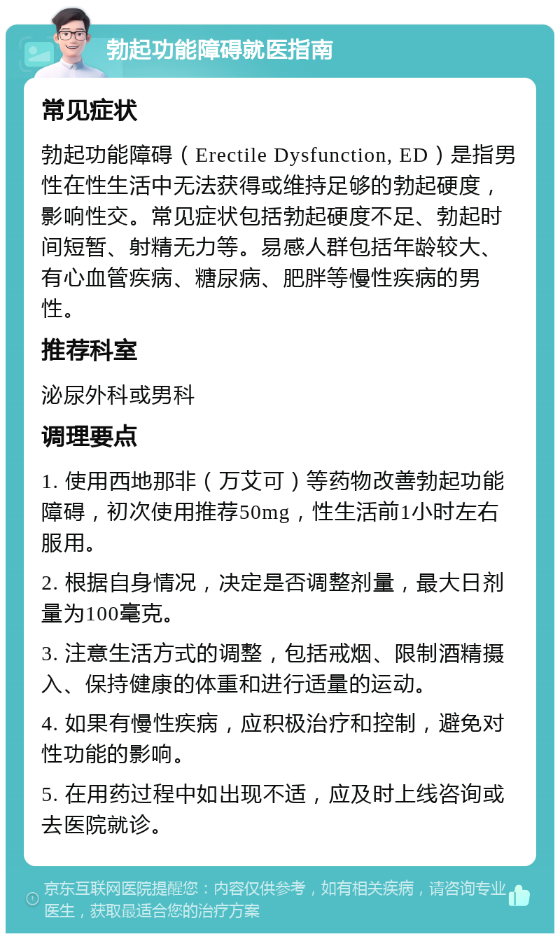 勃起功能障碍就医指南 常见症状 勃起功能障碍（Erectile Dysfunction, ED）是指男性在性生活中无法获得或维持足够的勃起硬度，影响性交。常见症状包括勃起硬度不足、勃起时间短暂、射精无力等。易感人群包括年龄较大、有心血管疾病、糖尿病、肥胖等慢性疾病的男性。 推荐科室 泌尿外科或男科 调理要点 1. 使用西地那非（万艾可）等药物改善勃起功能障碍，初次使用推荐50mg，性生活前1小时左右服用。 2. 根据自身情况，决定是否调整剂量，最大日剂量为100毫克。 3. 注意生活方式的调整，包括戒烟、限制酒精摄入、保持健康的体重和进行适量的运动。 4. 如果有慢性疾病，应积极治疗和控制，避免对性功能的影响。 5. 在用药过程中如出现不适，应及时上线咨询或去医院就诊。