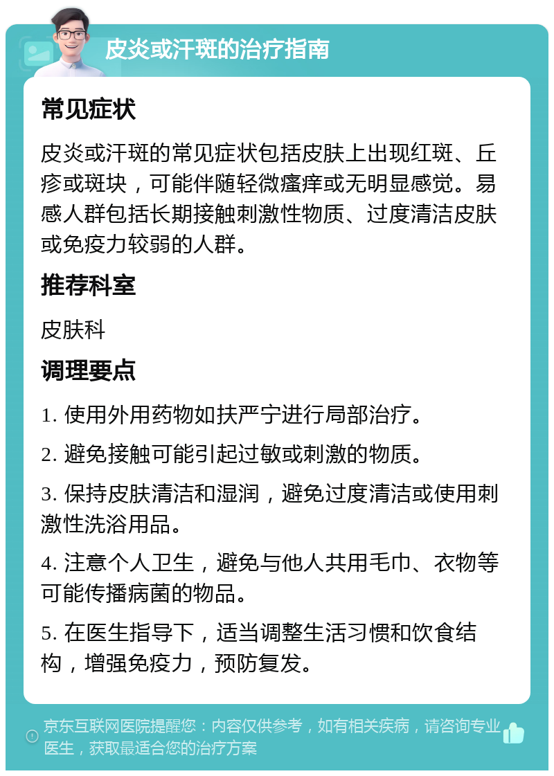 皮炎或汗斑的治疗指南 常见症状 皮炎或汗斑的常见症状包括皮肤上出现红斑、丘疹或斑块，可能伴随轻微瘙痒或无明显感觉。易感人群包括长期接触刺激性物质、过度清洁皮肤或免疫力较弱的人群。 推荐科室 皮肤科 调理要点 1. 使用外用药物如扶严宁进行局部治疗。 2. 避免接触可能引起过敏或刺激的物质。 3. 保持皮肤清洁和湿润，避免过度清洁或使用刺激性洗浴用品。 4. 注意个人卫生，避免与他人共用毛巾、衣物等可能传播病菌的物品。 5. 在医生指导下，适当调整生活习惯和饮食结构，增强免疫力，预防复发。