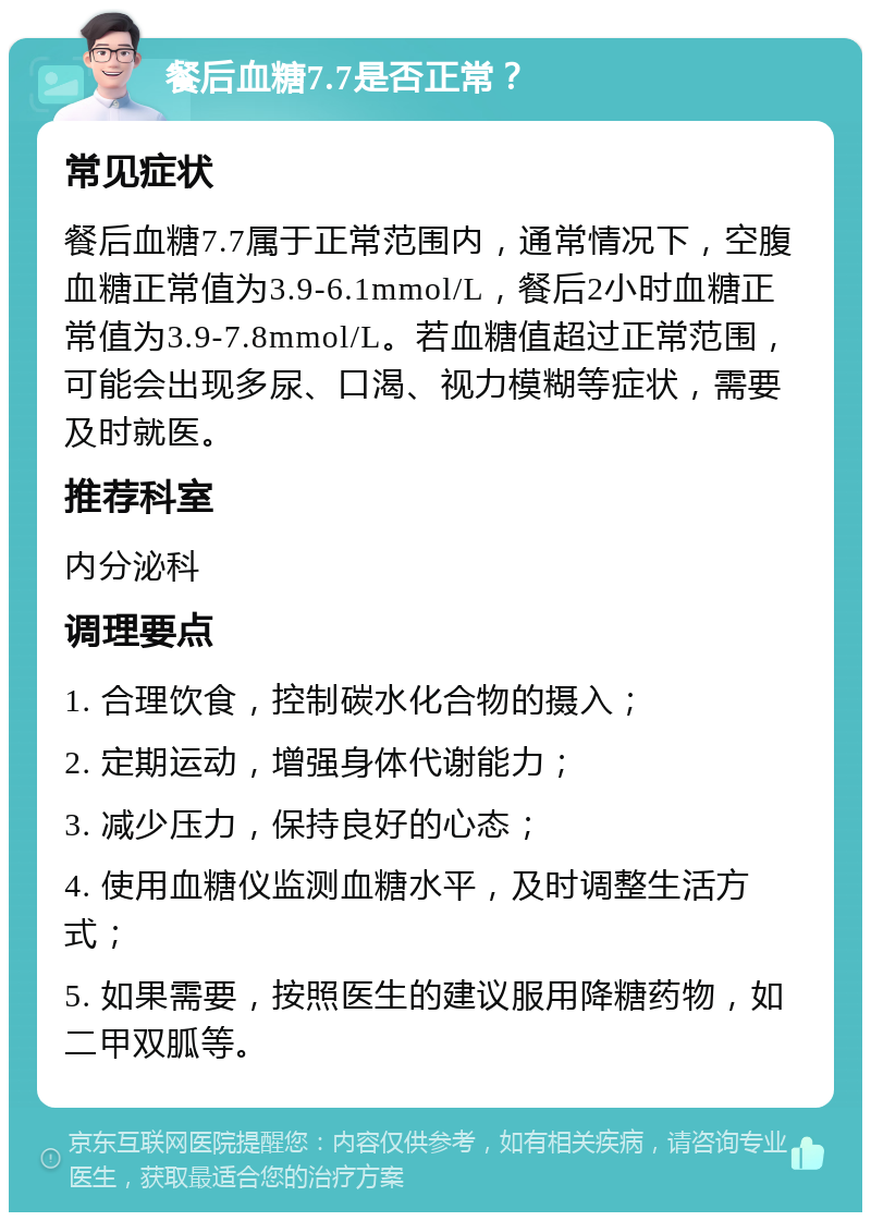 餐后血糖7.7是否正常？ 常见症状 餐后血糖7.7属于正常范围内，通常情况下，空腹血糖正常值为3.9-6.1mmol/L，餐后2小时血糖正常值为3.9-7.8mmol/L。若血糖值超过正常范围，可能会出现多尿、口渴、视力模糊等症状，需要及时就医。 推荐科室 内分泌科 调理要点 1. 合理饮食，控制碳水化合物的摄入； 2. 定期运动，增强身体代谢能力； 3. 减少压力，保持良好的心态； 4. 使用血糖仪监测血糖水平，及时调整生活方式； 5. 如果需要，按照医生的建议服用降糖药物，如二甲双胍等。