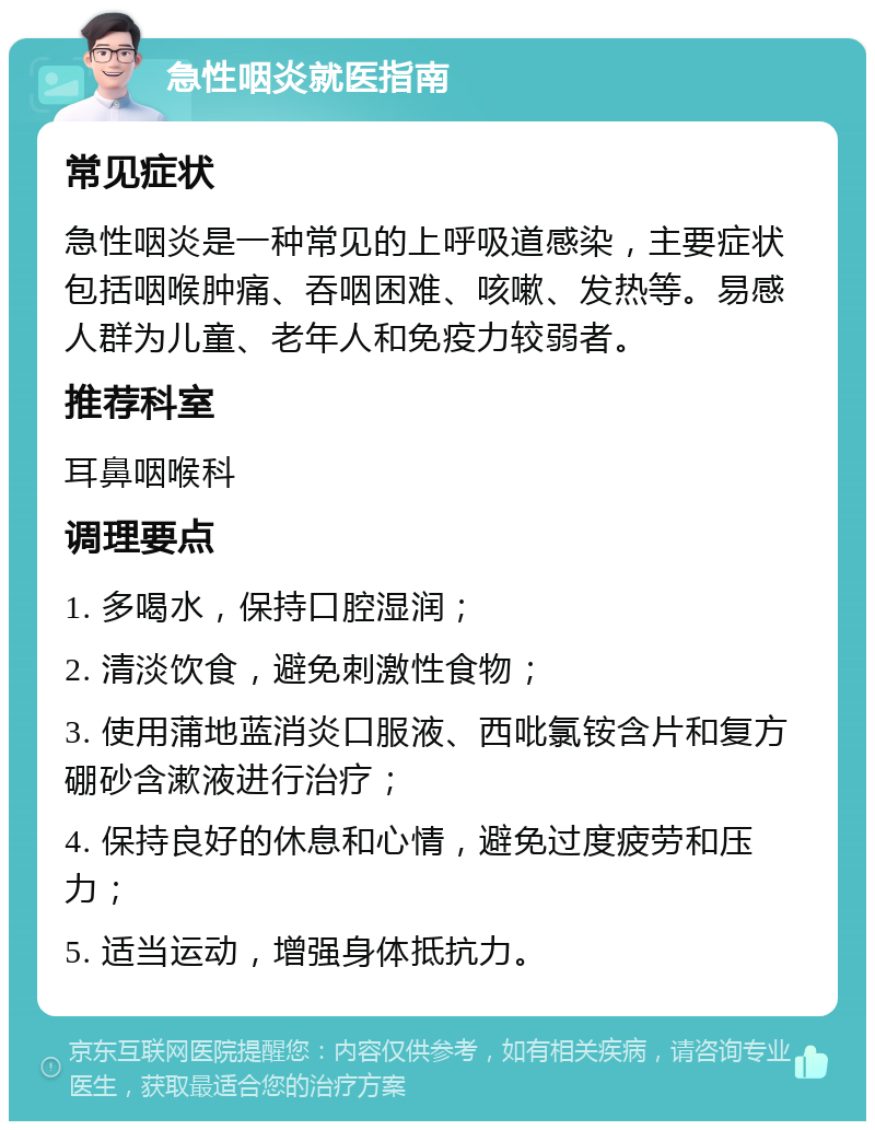 急性咽炎就医指南 常见症状 急性咽炎是一种常见的上呼吸道感染，主要症状包括咽喉肿痛、吞咽困难、咳嗽、发热等。易感人群为儿童、老年人和免疫力较弱者。 推荐科室 耳鼻咽喉科 调理要点 1. 多喝水，保持口腔湿润； 2. 清淡饮食，避免刺激性食物； 3. 使用蒲地蓝消炎口服液、西吡氯铵含片和复方硼砂含漱液进行治疗； 4. 保持良好的休息和心情，避免过度疲劳和压力； 5. 适当运动，增强身体抵抗力。