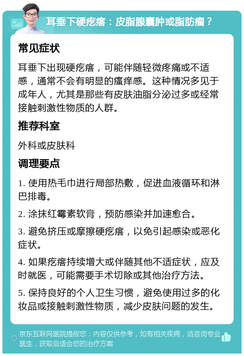 耳垂下硬疙瘩：皮脂腺囊肿或脂肪瘤？ 常见症状 耳垂下出现硬疙瘩，可能伴随轻微疼痛或不适感，通常不会有明显的瘙痒感。这种情况多见于成年人，尤其是那些有皮肤油脂分泌过多或经常接触刺激性物质的人群。 推荐科室 外科或皮肤科 调理要点 1. 使用热毛巾进行局部热敷，促进血液循环和淋巴排毒。 2. 涂抹红霉素软膏，预防感染并加速愈合。 3. 避免挤压或摩擦硬疙瘩，以免引起感染或恶化症状。 4. 如果疙瘩持续增大或伴随其他不适症状，应及时就医，可能需要手术切除或其他治疗方法。 5. 保持良好的个人卫生习惯，避免使用过多的化妆品或接触刺激性物质，减少皮肤问题的发生。