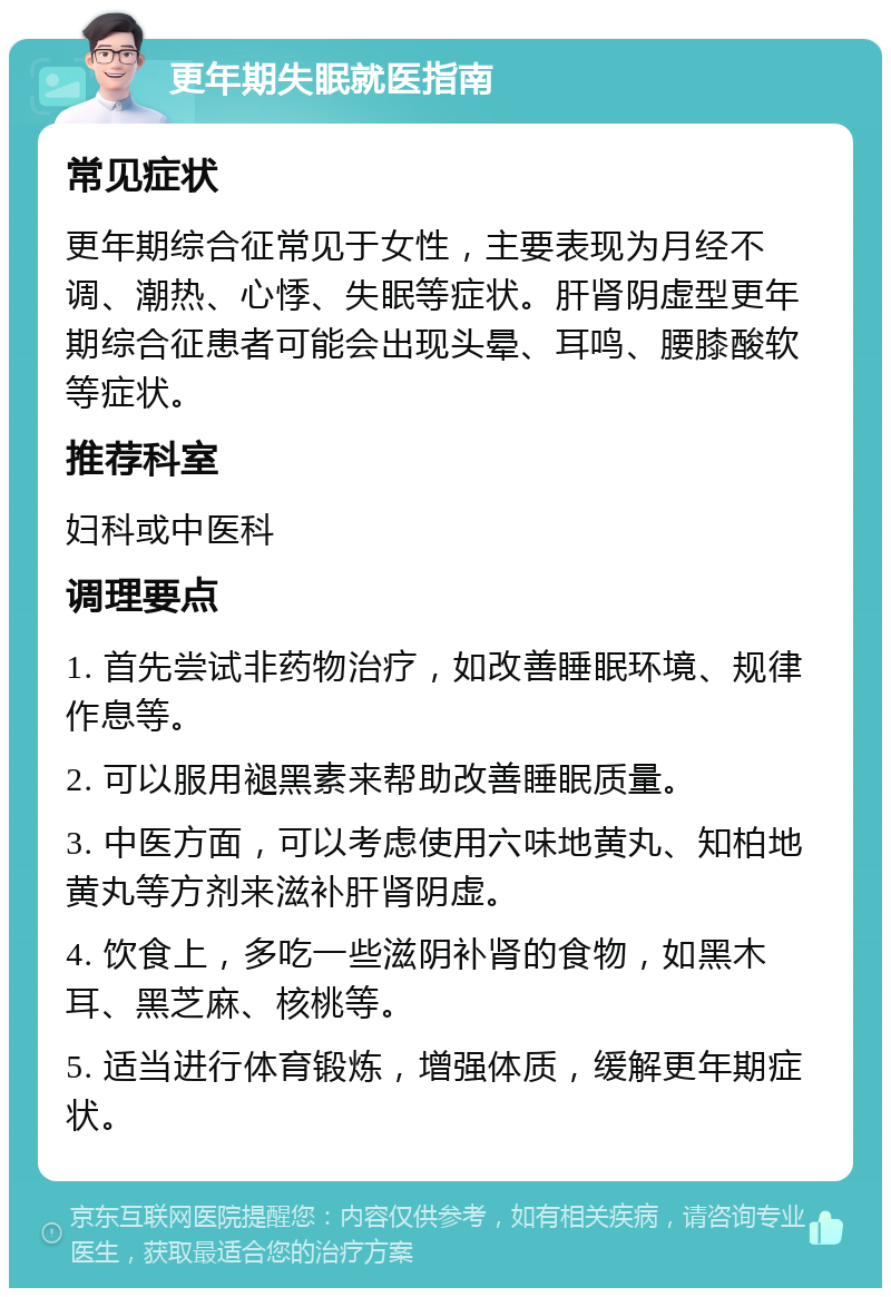 更年期失眠就医指南 常见症状 更年期综合征常见于女性，主要表现为月经不调、潮热、心悸、失眠等症状。肝肾阴虚型更年期综合征患者可能会出现头晕、耳鸣、腰膝酸软等症状。 推荐科室 妇科或中医科 调理要点 1. 首先尝试非药物治疗，如改善睡眠环境、规律作息等。 2. 可以服用褪黑素来帮助改善睡眠质量。 3. 中医方面，可以考虑使用六味地黄丸、知柏地黄丸等方剂来滋补肝肾阴虚。 4. 饮食上，多吃一些滋阴补肾的食物，如黑木耳、黑芝麻、核桃等。 5. 适当进行体育锻炼，增强体质，缓解更年期症状。