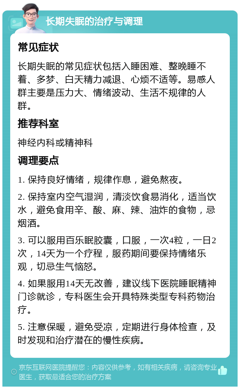 长期失眠的治疗与调理 常见症状 长期失眠的常见症状包括入睡困难、整晚睡不着、多梦、白天精力减退、心烦不适等。易感人群主要是压力大、情绪波动、生活不规律的人群。 推荐科室 神经内科或精神科 调理要点 1. 保持良好情绪，规律作息，避免熬夜。 2. 保持室内空气湿润，清淡饮食易消化，适当饮水，避免食用辛、酸、麻、辣、油炸的食物，忌烟酒。 3. 可以服用百乐眠胶囊，口服，一次4粒，一日2次，14天为一个疗程，服药期间要保持情绪乐观，切忌生气恼怒。 4. 如果服用14天无改善，建议线下医院睡眠精神门诊就诊，专科医生会开具特殊类型专科药物治疗。 5. 注意保暖，避免受凉，定期进行身体检查，及时发现和治疗潜在的慢性疾病。