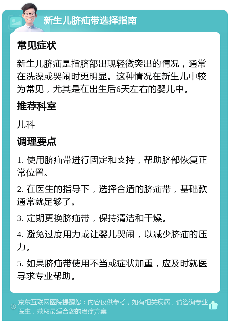 新生儿脐疝带选择指南 常见症状 新生儿脐疝是指脐部出现轻微突出的情况，通常在洗澡或哭闹时更明显。这种情况在新生儿中较为常见，尤其是在出生后6天左右的婴儿中。 推荐科室 儿科 调理要点 1. 使用脐疝带进行固定和支持，帮助脐部恢复正常位置。 2. 在医生的指导下，选择合适的脐疝带，基础款通常就足够了。 3. 定期更换脐疝带，保持清洁和干燥。 4. 避免过度用力或让婴儿哭闹，以减少脐疝的压力。 5. 如果脐疝带使用不当或症状加重，应及时就医寻求专业帮助。