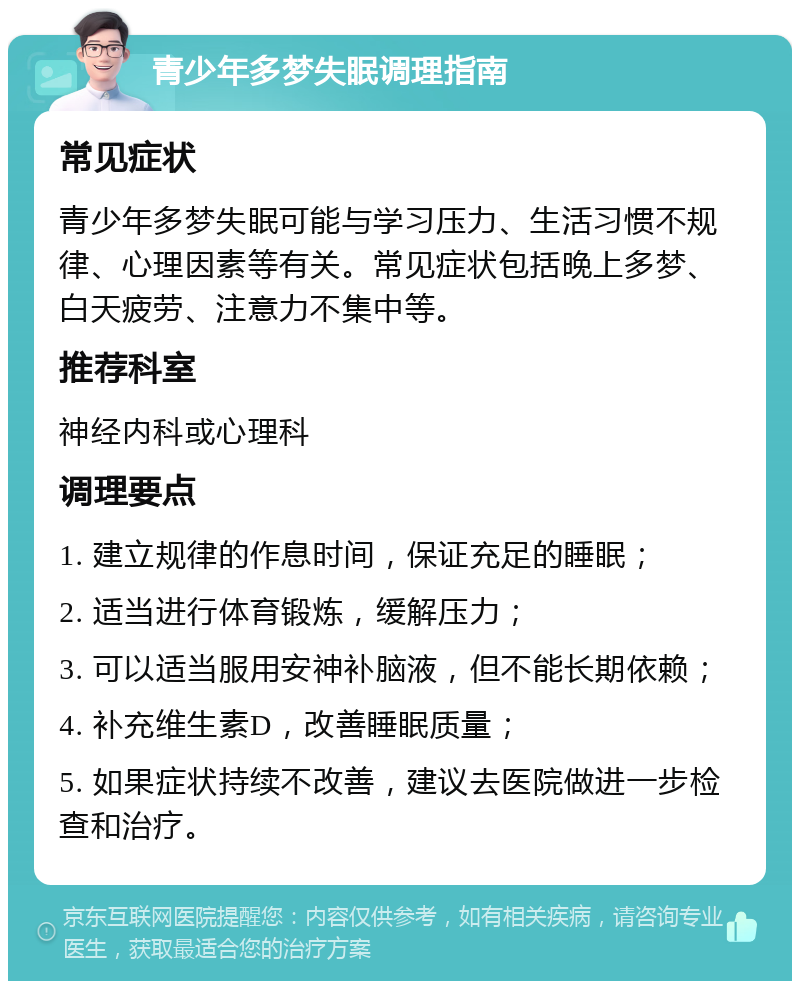 青少年多梦失眠调理指南 常见症状 青少年多梦失眠可能与学习压力、生活习惯不规律、心理因素等有关。常见症状包括晚上多梦、白天疲劳、注意力不集中等。 推荐科室 神经内科或心理科 调理要点 1. 建立规律的作息时间，保证充足的睡眠； 2. 适当进行体育锻炼，缓解压力； 3. 可以适当服用安神补脑液，但不能长期依赖； 4. 补充维生素D，改善睡眠质量； 5. 如果症状持续不改善，建议去医院做进一步检查和治疗。