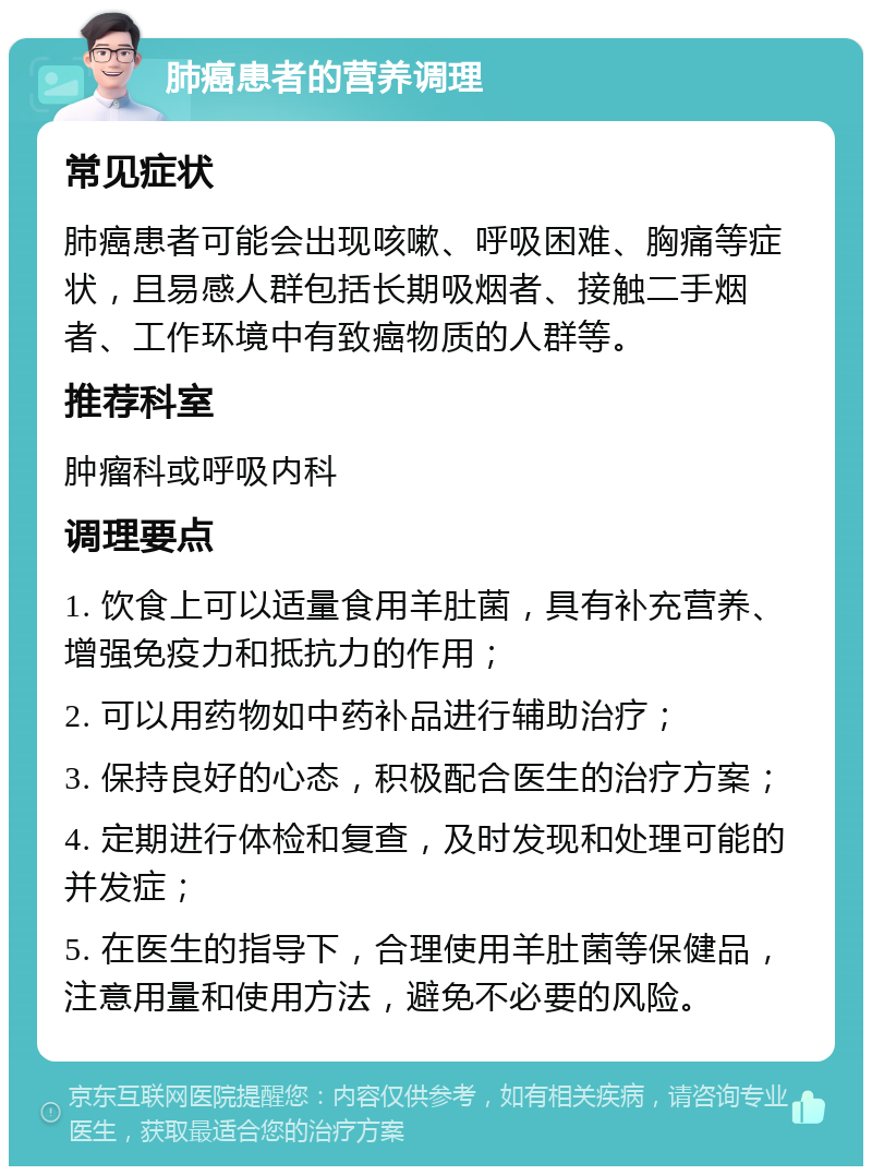 肺癌患者的营养调理 常见症状 肺癌患者可能会出现咳嗽、呼吸困难、胸痛等症状，且易感人群包括长期吸烟者、接触二手烟者、工作环境中有致癌物质的人群等。 推荐科室 肿瘤科或呼吸内科 调理要点 1. 饮食上可以适量食用羊肚菌，具有补充营养、增强免疫力和抵抗力的作用； 2. 可以用药物如中药补品进行辅助治疗； 3. 保持良好的心态，积极配合医生的治疗方案； 4. 定期进行体检和复查，及时发现和处理可能的并发症； 5. 在医生的指导下，合理使用羊肚菌等保健品，注意用量和使用方法，避免不必要的风险。