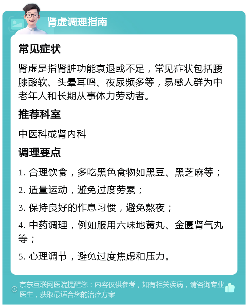 肾虚调理指南 常见症状 肾虚是指肾脏功能衰退或不足，常见症状包括腰膝酸软、头晕耳鸣、夜尿频多等，易感人群为中老年人和长期从事体力劳动者。 推荐科室 中医科或肾内科 调理要点 1. 合理饮食，多吃黑色食物如黑豆、黑芝麻等； 2. 适量运动，避免过度劳累； 3. 保持良好的作息习惯，避免熬夜； 4. 中药调理，例如服用六味地黄丸、金匮肾气丸等； 5. 心理调节，避免过度焦虑和压力。