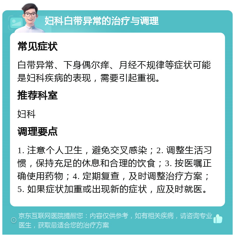 妇科白带异常的治疗与调理 常见症状 白带异常、下身偶尔痒、月经不规律等症状可能是妇科疾病的表现，需要引起重视。 推荐科室 妇科 调理要点 1. 注意个人卫生，避免交叉感染；2. 调整生活习惯，保持充足的休息和合理的饮食；3. 按医嘱正确使用药物；4. 定期复查，及时调整治疗方案；5. 如果症状加重或出现新的症状，应及时就医。