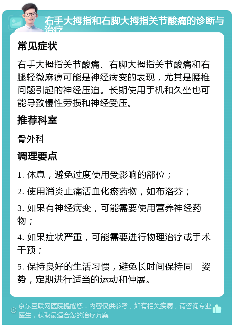 右手大拇指和右脚大拇指关节酸痛的诊断与治疗 常见症状 右手大拇指关节酸痛、右脚大拇指关节酸痛和右腿轻微麻痹可能是神经病变的表现，尤其是腰椎问题引起的神经压迫。长期使用手机和久坐也可能导致慢性劳损和神经受压。 推荐科室 骨外科 调理要点 1. 休息，避免过度使用受影响的部位； 2. 使用消炎止痛活血化瘀药物，如布洛芬； 3. 如果有神经病变，可能需要使用营养神经药物； 4. 如果症状严重，可能需要进行物理治疗或手术干预； 5. 保持良好的生活习惯，避免长时间保持同一姿势，定期进行适当的运动和伸展。